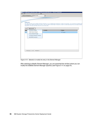 Figure 5-16 Selection to modify the entry in the Element Manager

              After selecting to Modify Element Manager, you are presented the window where you can
              modify the DS8000 Element Manager specifics (see Figure 5-17 on page 97).




96   IBM System Storage Productivity Center Deployment Guide
 