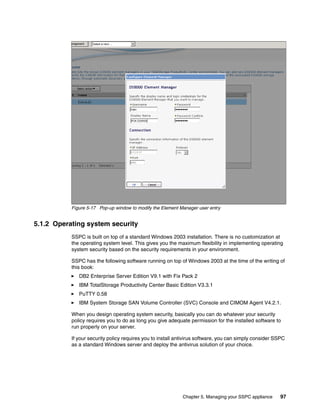 Figure 5-17 Pop-up window to modify the Element Manager user entry


5.1.2 Operating system security
           SSPC is built on top of a standard Windows 2003 installation. There is no customization at
           the operating system level. This gives you the maximum flexibility in implementing operating
           system security based on the security requirements in your environment.

           SSPC has the following software running on top of Windows 2003 at the time of the writing of
           this book:
              DB2 Enterprise Server Edition V9.1 with Fix Pack 2
              IBM TotalStorage Productivity Center Basic Edition V3.3.1
              PuTTY 0.58
              IBM System Storage SAN Volume Controller (SVC) Console and CIMOM Agent V4.2.1.

           When you design operating system security, basically you can do whatever your security
           policy requires you to do as long you give adequate permission for the installed software to
           run properly on your server.

           If your security policy requires you to install antivirus software, you can simply consider SSPC
           as a standard Windows server and deploy the antivirus solution of your choice.




                                                             Chapter 5. Managing your SSPC appliance    97
 