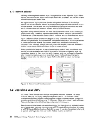 5.1.3 Network security
              Securing the management interface of your storage devices is very important to your overall
              security. If a malicious user obtains full control of your SSPC or DS8000, you may end up with
              service interruptions or loss of data.

              It is a good practice to put your SSPC and the management interfaces of your storage
              devices in a secured network. We also recommend having a periodical security audit of your
              storage network. This can keep you informed about any potential security issues and allow
              you to mitigate any security exposure before a security incident happens.

              If you have a large internal network, and there are uncertainties outside of your control, you
              may consider using a firewall to segregate your storage network from your internal network.
              This allows you to have a smaller storage network to mange, which is easier for you to secure.

              Figure 5-18 shows a high level network diagram of using a firewall to create a smaller,
              secured storage network. You connect all the management interfaces of your storage devices
              in the secured storage network. Because the firewall does not allow normal users or
              computers in the corporate network to access the storage devices, the storage devices are
              isolated from any potential security issues on the corporate network.

              When administrators or servers on the corporate internal network need to connect to your
              secured storage network for valid reasons, you need to configure the firewall to allow the
              connections required for them to do their work. However, when you configure the firewall to
              allow new communications, you need to carefully design the firewall rules. Improperly
              designed firewall rules may adversely impact the firewall’s ability to secure your storage
              network.




                                                                                                      Secured Storage Management LAN
                                                                                 DDS8 800 00
                                                                                 DSS80 000 0



                                                                                   SSPC
                       C o rp o ra te
                                                                      Firewall




                                        A dd min i ss r r a oo r s
                                         A m minn its t rta tr sr s
                                                       ta
                        In te rn a l      A d S ei riv e r s t o
                                            / / S e rv e rs
                                               / S e rv e rs
                        N e tw o r k
                                                                                    SSVCC
                                                                                     SVVC



                                                                                 D tSe8 0 t0 0a g e
                                                                                 O h r S o r0
                                                                                 D S800
                                                                                     D e v ic e s




              Figure 5-18 Recommended network connection



5.2 Upgrading your SSPC
              TPC Basic Edition provides basic storage management functions. However, TPC Basic
              Edition is not a fully functioning storage management solution. TPC Standard Edition
              provides more features, including greater reporting, disk performance analysis, provisioning,
              predictive analysis, and SAN planning. TPC Standard Edition is the industry leading Storage
              Resource Management and SAN Management product in the industry.

              As an entry point for a storage management solution, TPC Basic Edition is designed to allow
              you to have an easy road map, from adding partial TPC Standard Edition functions all the way
              to full TPC Standard Edition functions. Table 5-2 on page 99 provides the details on what kind
              of upgrade options you can have and what is the best situation to use them.


98   IBM System Storage Productivity Center Deployment Guide
 