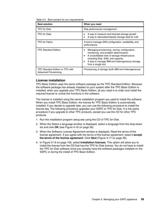 Table 5-2 Best solution for you requirements
 Best solution                                 When you need

 TPC for Disk                                  Disk performance management

 TPC for Data                                     A way to measure and forecast storage growth
                                                  A way to rationalize/classify storage data for ILM

 TPC for Fabric                                A tool to manage SAN configuration, availability, and
                                               performance

 TPC Standard Edition                             Managing provisioning, zoning, configuration,
                                                  monitoring, and problem determination
                                                  A consolidated view of storage infrastructure,
                                                  including Disk, SAN, and capacity
                                                  A way to manage IBM and heterogeneous storage
                                                  from a single tool

 TPC Standard Edition or TPC with              Provisioning of storage (both IBM and heterogeneous)
 Advanced Provisioning


License installation
TPC Basic Edition uses the same software package as the TPC Standard Edition. Because
the software package has already installed on your system after the TPC Basic Edition is
installed, when you upgrade your TPC Basic Edition, all you need is to order and install the
required license to unlock the functions in the software.

The license is installed using the same installation program you used to install the software.
When you install TPC Basic Edition, the license for TPC Basic Edition is automatically
installed. If you decide to upgrade later, you can use the following procedure to install the
license key. The following procedure upgrades your SSPC to TPC for Disk. It is the same
procedure if you upgrade to other TPC products, except you use the CD for other TPC
products.
1. Run the installation program setup.exe using the CD of TPC for Disk.
2. When the Select a language window is displayed, select a language from the drop-down
   list and click OK (see Figure 4-16 on page 56).
3. When the Software License Agreement window is displayed. Read the terms of the
   license agreement. If you agree with the terms of the license agreement, select I accept
   the terms of the license agreement. Click Next (Figure 4-17 on page 56).
4. In Figure 5-19 on page 100, select Installation licenses. This option will allow you to
   install the license from the CD that has the TPC for Disk license. You do not have to install
   the TPC for Disk software since you already have the software packages installed on the
   SSPC or during the install of TPC Basic Edition.




                                                      Chapter 5. Managing your SSPC appliance          99
 