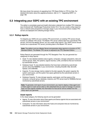 We have shown the scenario of upgrading from TPC Basic Edition to TPC for Disk. For
              detailed information about the upgrade procedure, refer to 7.1, “Upgrading SSPC” on
              page 188.



5.3 Integrating your SSPC with an existing TPC environment
              The ability to consolidate asset and health information collected from multiple TPC instances
              was introduced with TotalStorage Productivity Center V3.3. You can create a rollup report to
              have a network-wide perspective of storage usage in your environment where multiple TPC
              servers are deployed and collecting storage metrics.


5.3.1 Rollup reports
              To integrate your SSPC into your existing TPC environment, an existing TPC server should
              function as a Master TPC server. The Master TPC server collects data from subordinate TPC
              servers, and from the Master Server, you can create rollup reports. Your SSPC server should
              function as a subordinate TPC server, providing data to the Master TPC server.

               Note: The ability to act as a Master Server and generate rollup reports is a function of TPC
               Standard Edition. The Master TPC server is required to be TPC Standard Edition.

              Rollup Reports are generated through the TPC Navigation Tree. You can generate four
              categories of rollup reports:
                 Asset: To view detailed statistics about agents, computers, storage subsystems, disk and
                 volume groups, disks, file systems, logical volumes, LUNs, and fabrics that are monitored
                 by subordinate servers.
                 Database Asset: To view detailed statistics that have been collected by subordinate
                 servers about the RDBMSs in your environment, including Oracle®, SQL Server®,
                 Sybase, and UDB/DB2.
                 Capacity: To view storage metrics related to the disk capacity, file system capacity, file
                 system used space, and file system free space gathered by the subordinate servers in
                 your environment.
                 Database Capacity: To view storage capacity, used space, and free space at the
                 computer, computer group, database, instance, and TPC server level for RDBMSs that are
                 monitored by subordinate servers.

               Note: To generate a full report of your environment, you need to deploy a Data agent and
               a Fabric agent on each server (that is, fibre attached) that you want to manage. If a server
               does not have agents installed, the information for that server will be omitted from the
               rollup report you generate.


              Asset reports
              In the Asset category, the following reports can be generated:
                 Agents: To view information about Data agents and Device agents that are associated with
                 subordinate servers in your environment.
                 Computers: To view information about the hosts and computers that are monitored by
                 subordinate servers in your environment.




102   IBM System Storage Productivity Center Deployment Guide
 