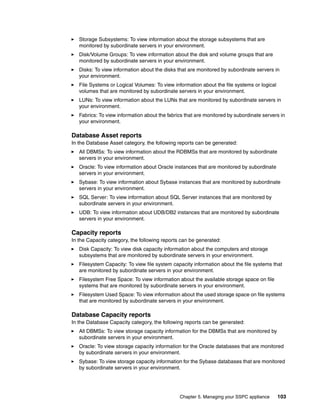 Storage Subsystems: To view information about the storage subsystems that are
   monitored by subordinate servers in your environment.
   Disk/Volume Groups: To view information about the disk and volume groups that are
   monitored by subordinate servers in your environment.
   Disks: To view information about the disks that are monitored by subordinate servers in
   your environment.
   File Systems or Logical Volumes: To view information about the file systems or logical
   volumes that are monitored by subordinate servers in your environment.
   LUNs: To view information about the LUNs that are monitored by subordinate servers in
   your environment.
   Fabrics: To view information about the fabrics that are monitored by subordinate servers in
   your environment.

Database Asset reports
In the Database Asset category, the following reports can be generated:
   All DBMSs: To view information about the RDBMSs that are monitored by subordinate
   servers in your environment.
   Oracle: To view information about Oracle instances that are monitored by subordinate
   servers in your environment.
   Sybase: To view information about Sybase instances that are monitored by subordinate
   servers in your environment.
   SQL Server: To view information about SQL Server instances that are monitored by
   subordinate servers in your environment.
   UDB: To view information about UDB/DB2 instances that are monitored by subordinate
   servers in your environment.

Capacity reports
In the Capacity category, the following reports can be generated:
   Disk Capacity: To view disk capacity information about the computers and storage
   subsystems that are monitored by subordinate servers in your environment.
   Filesystem Capacity: To view file system capacity information about the file systems that
   are monitored by subordinate servers in your environment.
   Filesystem Free Space: To view information about the available storage space on file
   systems that are monitored by subordinate servers in your environment.
   Filesystem Used Space: To view information about the used storage space on file systems
   that are monitored by subordinate servers in your environment.

Database Capacity reports
In the Database Capacity category, the following reports can be generated:
   All DBMSs: To view storage capacity information for the DBMSs that are monitored by
   subordinate servers in your environment.
   Oracle: To view storage capacity information for the Oracle databases that are monitored
   by subordinate servers in your environment.
   Sybase: To view storage capacity information for the Sybase databases that are monitored
   by subordinate servers in your environment.




                                               Chapter 5. Managing your SSPC appliance      103
 