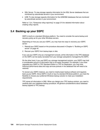 SQL Server: To view storage capacity information for the SQL Server databases that are
                 monitored by subordinate servers in your environment.
                 UDB: To view storage capacity information for the UDB/DB2 databases that are monitored
                 by subordinate servers in your environment.

              Refer to 7.3.4, “Enterprise rollup reporting” on page 215 for detailed information about
              creating rollup reports.



5.4 Backing up your SSPC
              SSPC is built on a standard Windows platform. You need to consider the same backup and
              recovery policy as for your other Windows servers.

              Depending on how you use your SSPC, you may have two ways to recovery your SSPC
              server:
              1. Rebuild your SSPC based on the procedure discussed in Chapter 4, “Building an SSPC
                 server” on page 45.
              2. Recover your SSPC from backup tape or disk.

              If you use your SSPC only as a management console, all the information in the TPC database
              on the SSPC can be easily recreated from your storage subsystems managed by the SSPC.

              On the other hand, if you use SSPC as a storage management solution, your SSPC may hold
              a considerable amount of information that is not easily recreated. For example, if you have
              upgraded your SSPC to TPC Standard Edition or TPC for Replication, you may have
              historical performance data and copy services policies in the database that will need to be
              restored.

              To recover your SSPC instance, you need to install proper backup software and regularly
              back up your SSPC. Since SSPC in built on top of a standard Windows platform, you have the
              flexibility to choose your preferred Windows backup solution to meet your installation
              requirements.

              TPC stores all information in DB2. When you design your TPC backup solution, you need to
              carefully plan your database backup procedure. All general considerations about database
              backup applies to TPC backup.




104   IBM System Storage Productivity Center Deployment Guide
 