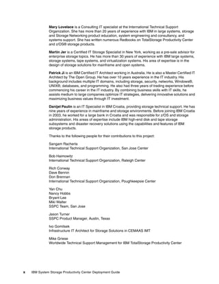 Mary Lovelace is a Consulting IT specialist at the International Technical Support
              Organization. She has more than 20 years of experience with IBM in large systems, storage
              and Storage Networking product education, system engineering and consultancy, and
              systems support. She has written numerous Redbooks on TotalStorage Productivity Center
              and z/OS® storage products.

              Martin Jer is a Certified IT Storage Specialist in New York, working as a pre-sale advisor for
              enterprise storage topics. He has more than 30 years of experience with IBM large systems,
              storage systems, tape systems, and virtualization systems. His area of expertise is in the
              design of storage solutions for mainframe and open systems.

              Patrick Ji is an IBM Certified IT Architect working in Australia. He is also a Master Certified IT
              Architect by The Open Group. He has over 10 years experience in the IT industry. His
              background includes multiple IT domains, including storage, security, networks, Windows®,
              UNIX®, databases, and programming. He also had three years of trading experience before
              commencing his career in the IT industry. By combining business skills with IT skills, he
              assists medium to large companies optimize IT strategies, delivering innovative solutions and
              maximizing business values through IT investment.

              Danijel Paulin is an IT Specialist in IBM Croatia, providing storage technical support. He has
              nine years of experience in mainframe and storage environments. Before joining IBM Croatia
              in 2003, he worked for a large bank in Croatia and was responsible for z/OS and storage
              administration. His areas of expertise include IBM high-end disk and tape storage
              subsystems and disaster recovery solutions using the capabilities and features of IBM
              storage products.

              Thanks to the following people for their contributions to this project:

              Sangam Racherla
              International Technical Support Organization, San Jose Center

              Bob Haimowitz
              International Technical Support Organization, Raleigh Center

              Rich Conway
              Dave Bennin
              Don Brennan
              International Technical Support Organization, Poughkeepsie Center

              Yan Chu
              Nancy Hobbs
              Bryant Lee
              Miki Walter
              SSPC Team, San Jose

              Jason Turner
              SSPC Product Manager, Austin, Texas

              Ivo Gomilsek
              Infrastructure IT Architect for Storage Solutions in CEMAAS IMT

              Mike Griese
              Worldwide Technical Support Management for IBM TotalStorage Productivity Center




x   IBM System Storage Productivity Center Deployment Guide
 