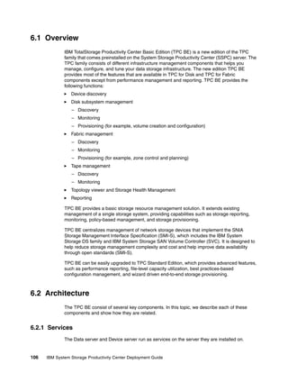 6.1 Overview
              IBM TotalStorage Productivity Center Basic Edition (TPC BE) is a new edition of the TPC
              family that comes preinstalled on the System Storage Productivity Center (SSPC) server. The
              TPC family consists of different infrastructure management components that helps you
              manage, configure, and tune your data storage infrastructure. The new edition TPC BE
              provides most of the features that are available in TPC for Disk and TPC for Fabric
              components except from performance management and reporting. TPC BE provides the
              following functions:
                 Device discovery
                 Disk subsystem management
                 – Discovery
                 – Monitoring
                 – Provisioning (for example, volume creation and configuration)
                 Fabric management
                 – Discovery
                 – Monitoring
                 – Provisioning (for example, zone control and planning)
                 Tape management
                 – Discovery
                 – Monitoring
                 Topology viewer and Storage Health Management
                 Reporting

              TPC BE provides a basic storage resource management solution. It extends existing
              management of a single storage system, providing capabilities such as storage reporting,
              monitoring, policy-based management, and storage provisioning.

              TPC BE centralizes management of network storage devices that implement the SNIA
              Storage Management Interface Specification (SMI-S), which includes the IBM System
              Storage DS family and IBM System Storage SAN Volume Controller (SVC). It is designed to
              help reduce storage management complexity and cost and help improve data availability
              through open standards (SMI-S).

              TPC BE can be easily upgraded to TPC Standard Edition, which provides advanced features,
              such as performance reporting, file-level capacity utilization, best practices-based
              configuration management, and wizard driven end-to-end storage provisioning.



6.2 Architecture
              The TPC BE consist of several key components. In this topic, we describe each of these
              components and show how they are related.


6.2.1 Services
              The Data server and Device server run as services on the server they are installed on.


106   IBM System Storage Productivity Center Deployment Guide
 