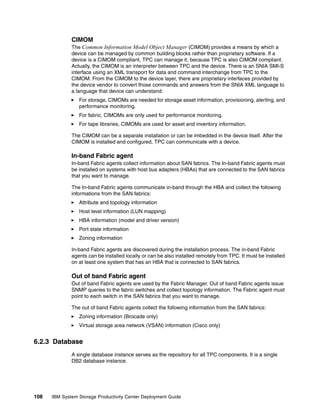 CIMOM
              The Common Information Model Object Manager (CIMOM) provides a means by which a
              device can be managed by common building blocks rather than proprietary software. If a
              device is a CIMOM compliant, TPC can manage it, because TPC is also CIMOM compliant.
              Actually, the CIMOM is an interpreter between TPC and the device. There is an SNIA SMI-S
              interface using an XML transport for data and command interchange from TPC to the
              CIMOM. From the CIMOM to the device layer, there are proprietary interfaces provided by
              the device vendor to convert those commands and answers from the SNIA XML language to
              a language that device can understand:
                 For storage, CIMOMs are needed for storage asset information, provisioning, alerting, and
                 performance monitoring.
                 For fabric, CIMOMs are only used for performance monitoring.
                 For tape libraries, CIMOMs are used for asset and inventory information.

              The CIMOM can be a separate installation or can be imbedded in the device itself. After the
              CIMOM is installed and configured, TPC can communicate with a device.

              In-band Fabric agent
              In-band Fabric agents collect information about SAN fabrics. The In-band Fabric agents must
              be installed on systems with host bus adapters (HBAs) that are connected to the SAN fabrics
              that you want to manage.

              The In-band Fabric agents communicate in-band through the HBA and collect the following
              informations from the SAN fabrics:
                 Attribute and topology information
                 Host level information (LUN mapping)
                 HBA information (model and driver version)
                 Port state information
                 Zoning information

              In-band Fabric agents are discovered during the installation process. The in-band Fabric
              agents can be installed locally or can be also installed remotely from TPC. It must be installed
              on at least one system that has an HBA that is connected to SAN fabrics.

              Out of band Fabric agent
              Out of band Fabric agents are used by the Fabric Manager. Out of band Fabric agents issue
              SNMP queries to the fabric switches and collect topology information. The Fabric agent must
              point to each switch in the SAN fabrics that you want to manage.

              The out of band Fabric agents collect the following information from the SAN fabrics:
                 Zoning information (Brocade only)
                 Virtual storage area network (VSAN) information (Cisco only)


6.2.3 Database
              A single database instance serves as the repository for all TPC components. It is a single
              DB2 database instance.




108   IBM System Storage Productivity Center Deployment Guide
 