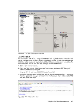 Figure 6-2 TPC Basic Edition welcome window


Java Web Start
You can start the TPC BE GUI using Java Web Start from any Web-enabled workstation that
has an IP connection to the SSPC server. The benefit of running the user interface as a Java
Web Start is that you are not required to install the GUI component on every workstation. To
start and run the TPC BE GUI Java Web Start, you must do the following:
1. Start a Web browser session.
2. Point your Web browser to the following URL where you specify your SSPC server IP
   address and the appropriate port:
   http://<SSPC IP address>:9550/ITSRM/app/welcome.html
3. It opens a Web page where you start the TPC BE GUI using Java Web Start. If you do not
   have the appropriate Java, you can install it from the Web page. Figure 6-3 shows the TPC
   BE Java applet Web page.




Figure 6-3 TPC GUI Java Web Start


                                                  Chapter 6. TPC Basic Edition functions   111
 