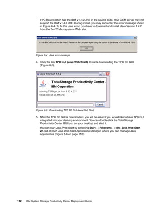 TPC Basic Edition has the IBM V1.4.2 JRE in the source code. Your OEM server may not
                 support the IBM V1.4.2 JRE. During install, you may encounter the error message shown
                 in Figure 6-4. To fix this Java error, you have to download and install Java Version 1.4.2
                 from the Sun™ Microsystems Web site.




              Figure 6-4 Java error message

              4. Click the link TPC GUI (Java Web Start). It starts downloading the TPC BE GUI
                 (Figure 6-5).




              Figure 6-5 Downloading TPC BE GUI Java Web Start

              5. After the TPC BE GUI is downloaded, you will be asked if you would like to have TPC GUI
                 integrated into your desktop environment. You can double-click the TotalStorage
                 Productivity Center GUI icon on your desktop and start it.
                 You can start Java Web Start by selecting Start → Programs → IBM Java Web Start
                 V1.4.2. It open Java Web Start Application Manager, where you can manage Java
                 applications (Figure 6-6 on page 113).




112   IBM System Storage Productivity Center Deployment Guide
 