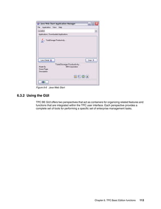 Figure 6-6 Java Web Start


6.3.2 Using the GUI
           TPC BE GUI offers two perspectives that act as containers for organizing related features and
           functions that are integrated within the TPC user interface. Each perspective provides a
           complete set of tools for performing a specific set of enterprise management tasks.




                                                             Chapter 6. TPC Basic Edition functions   113
 