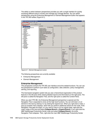 The ability to switch between perspectives provides you with a single interface for quickly
              accessing different tools to monitor and manage your storage devices. You can switch
              perspectives using the Enterprise Management or Element Management button that appears
              in the TPC BE toolbar (Figure 6-7).




              Figure 6-7 Element Management button

              The following perspectives are currently available:
                 Enterprise Management
                 Element Management

              Enterprise Management
              This perspective contains the TPC BE user interface and all its related functions. You can use
              this perspective to perform such tasks as configuration, data collection, policy management,
              alerting, and reporting.

              The tree-based navigation system lets you see a hierarchical organization of the product
              features in the left pane while viewing detailed reports and informations in the right pane. The
              left pane is called the Navigation Tree, and the right pane is called the Content Pane.

              When you start TPC BE, the Enterprise Management perspective is opened and the
              Navigation Tree is expanded to show all the high level functions. You can drill down on an
              element in the tree by clicking it or by clicking the expand icon. When you right-click a node, a
              pop-up (context) menu displays, which lets you perform additional actions for the node. If the
              Navigation Tree gets too large, or if you want to return it to its original state, right-click the
              major nodes of the tree and select Collapse Branch or Expand Branch. If you right-click the
              IBM TotalStorage Productivity Center node and select Collapse Branch, the entire
              Navigation Tree collapses. Then, right-click the main IBM TotalStorage Productivity Center


114   IBM System Storage Productivity Center Deployment Guide
 