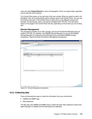 node and select Expand Branch to return the Navigation Tree to its original state, expanded
           only to show the main functions.

           The Content Pane opens on the right side of the main window. When you select a node in the
           Navigation Tree, the corresponding function window opens in the Content Pane. You can use
           the windows that open in the Content Pane to define and run the different functions (for
           example, monitoring jobs, alerts, and reports) available within TPC BE. The information
           shown on the pages in the Content Pane will vary, depending on the function you are working
           with.

           Element Management
           This perspective enables you to add, manage, and launch the Element Managers that are
           visible to TPC BE. For example, use DS8000 Element Managers to access the DS8000
           Storage Manager for configuring and administering the associated DS8000 storage
           subsystems. Figure 6-8 shows the Element Management perspective.




           Figure 6-8 Element Management perspective


6.3.3 Collecting data
           There are basically two ways to collect the information from your environment:
              CIMOM and SNMP traps
              Data collections

           TPC BE uses only CIMOM and SNMP traps to collect the data. Data collections require that
           Agent Manager is installed and that Data agents are deployed.



                                                             Chapter 6. TPC Basic Edition functions   115
 