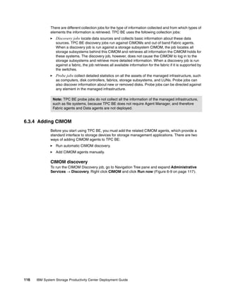There are different collection jobs for the type of information collected and from which types of
              elements the information is retrieved. TPC BE uses the following collection jobs:
                 Discovery jobs locate data sources and collects basic information about these data
                 sources. TPC BE discovery jobs run against CIMOMs and out of band Fabric agents.
                 When a discovery job is run against a storage subsystem CIMOM, the job locates all
                 storage subsystems behind this CIMOM and retrieves all information the CIMOM holds for
                 these systems. The discovery job, however, does not cause the CIMOM to log in to the
                 storage subsystems and retrieve more detailed information. When a discovery job is run
                 against a fabric, the job retrieves all available information for the fabric if it is supported by
                 the switches.
                 Probe jobs collect detailed statistics on all the assets of the managed infrastructure, such
                 as computers, disk controllers, fabrics, storage subsystems, and LUNs. Probe jobs can
                 also discover information about new or removed disks. Probe jobs can be directed against
                 any element in the managed infrastructure.

               Note: TPC BE probe jobs do not collect all the information of the managed infrastructure,
               such as file systems, because TPC BE does not require Agent Manager, and therefore
               Fabric agents and Data agents are not deployed.


6.3.4 Adding CIMOM
              Before you start using TPC BE, you must add the related CIMOM agents, which provide a
              standard interface to storage devices for storage management applications. There are two
              ways of adding CIMOM agents to TPC BE:
                 Run automatic CIMOM discovery.
                 Add CIMOM agents manually.

              CIMOM discovery
              To run the CIMOM Discovery job, go to Navigation Tree pane and expand Administrative
              Services → Discovery. Right click CIMOM and click Run now (Figure 6-9 on page 117).




116   IBM System Storage Productivity Center Deployment Guide
 