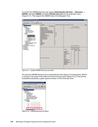 To monitor the CIMOM Discovery job, expand Administrative Services → Discovery →
              CIMOM, right-click CIMOM, and select Refresh Job List from the drop-down menu
              (Figure 6-11). Then expand the CIMOM node of the Navigation Tree.




              Figure 6-11 Update CIMOM discovery job status

              The entry for CIMOM discovery job is named with the time stamp of its starting time. While it
              is running, it has a blue circle outline to the left of the job name (Figure 6-12). If the job has
              completed successfully, a green square is shown in front of the job name.




              Figure 6-12 CIMOM discovery job status




118   IBM System Storage Productivity Center Deployment Guide
 