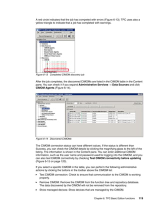 A red circle indicates that the job has competed with errors (Figure 6-13). TPC uses also a
yellow triangle to indicate that a job has completed with warnings.




Figure 6-13 Completed CIMOM discovery job

After the job completes, the discovered CIMOMs are listed in the CIMOM table in the Content
pane. You can check it if you expand Administrative Services → Data Sources and click
CIMOM Agents (Figure 6-14).




Figure 6-14 Discovered CIMOMs

The CIMOM connection status can have different values. If the status is different than
Success, you can check the CIMOM details by clicking the magnifying glass to the left of the
listing. The information is shown in the Content pane. You can enter additional CIMOM
information, such as the user name and password used for logging into the CIMOM, and you
can also test CIMOM connectivity by checking Test CIMOM connectivity before updating
(Figure 6-15 on page 120).

If you select a specific CIMOM in the table, you can perform the following administrative
actions by clicking the buttons in the toolbar above the CIMOM list:
   Test CIMOM connection: Check to ensure that communication to the CIMOM is working
   properly.
   Remove CIMOM: Remove the CIMOM from the function tree and repository database.
   The data discovered by the CIMOM will not be removed from the repository.
   Show managed devices: Show devices that are managed by the CIMOM.


                                                   Chapter 6. TPC Basic Edition functions   119
 