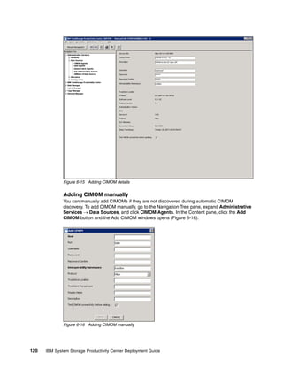 Figure 6-15 Adding CIMOM details


              Adding CIMOM manually
              You can manually add CIMOMs if they are not discovered during automatic CIMOM
              discovery. To add CIMOM manually, go to the Navigation Tree pane, expand Administrative
              Services → Data Sources, and click CIMOM Agents. In the Content pane, click the Add
              CIMOM button and the Add CIMOM windows opens (Figure 6-16).




              Figure 6-16 Adding CIMOM manually




120   IBM System Storage Productivity Center Deployment Guide
 