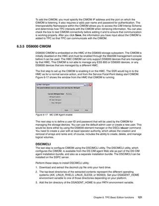 To add the CIMOM, you must specify the CIMOM IP address and the port on which the
         CIMOM is listening. It also requires a valid user name and password for authentication. The
         Interoperability Namespace within the CIMOM allows you to access the CIM Interop Schema
         and determines how TPC interacts with the CIMOM when retrieving information. You can also
         check the box to test CIMOM connectivity before adding it and to ensure that communication
         is working properly. After you click Save, the information you have input about the CIMOM is
         added to TPC so that TPC can communicate with the CIMOM.


6.3.5 DS8000 CIMOM
         DS8000 CIMOM is embedded on the HMC of the DS8000 storage subsystem. The CIMOM is
         initially disabled on the HMC and must be enabled through the WebSM management console
         before it can be used. The HMC CIMOM can only support DS8000 devices that are managed
         by that HMC. This CIMOM is not able to manage any ESS 800 or DS6000 devices, or any
         DS8000 devices that are managed by a different HMC.

         The first step to set up the CIMOM is enabling it on the HMC. The SSR would log in to the
         HMC as for a normal service action, and from the Service Focal Point dialog start CIMOM.
         Figure 6-17 shows the window from the HMC that CIMOM is running.




         Figure 6-17 MC CIM Agent enable

         The next step is to define a user ID and password that will be used by the CIMOM for
         managing the storage devices. You can use the default admin user or create a new user. This
         would be done either by using the DS8000 element manager or the DSCLI mkuser command.
         You need to create a user with at least operator authority, which allows the creation and
         removal of arrays and ranks and, of course, includes the ability to create, delete, and manage
         logical volumes.

         DSCIMCLI
         The last step is configure CIMOM using the DSCIMCLI utility. The DSCIMCLI utility, which
         configures the CIMOM, is available from the DS CIM agent Web site as part of the DS CIM
         agent installation bundle, and also as a separate installation bundle. The DSCIMCLI can be
         installed on the SSPC server.

         Perform these steps to install DSCIMCLI utility:
         1. Download and extract the dscimcli.zip file onto your hard drive.
         2. The top-level directories of the extracted contents represent the different operating
            systems (AIX, LINUX_RHEL3, LINUX_SLES9, or W2003). Set your DSAGENT_HOME
            environment variable to one of those directories depending on your platform.
         3. Add the bin directory of the DSAGENT_HOME to your PATH environment variable.




                                                            Chapter 6. TPC Basic Edition functions   121
 