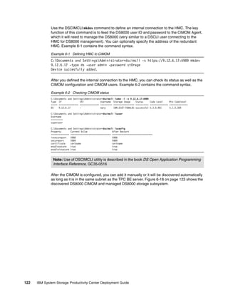 Use the DSCIMCLI mkdev command to define an internal connection to the HMC. The key
              function of this command is to feed the DS8000 user ID and password to the CIMOM Agent,
              which it will need to manage the DS8000 (very similar to a DSCLI user connecting to the
              HMC for DS8000 management). You can optionally specify the address of the redundant
              HMC. Example 6-1 contains the command syntax.

              Example 6-1 Defining HMC to CIMOM
              C:Documents and SettingsAdministrator>dscimcli -s https://9.12.6.17:6989 mkdev
              9.12.6.17 -type ds -user admin -password st0rage
              Device succesfully added.

              After you defined the internal connection to the HMC, you can check its status as well as the
              CIMOM configuration and CIMOM users. Example 6-2 contains the command syntax.

              Example 6-2 Checking CIMOM status
              C:Documents and SettingsAdministrator>dscimcli lsdev -l -s 9.12.6.17:6989
              Type IP               IP2             Username Storage Image     Status     Code Level     Min Codelevel
              ===== =============== =============== ========= ================ ========== ============== ==============
              DS    9.12.6.17       -               mary      IBM.2107-75BALB1 successful 5.3.0.991      5.1.0.309

              C:Documents and SettingsAdministrator>dscimcli lsuser
              Username
              =========
              superuser

              C:Documents and SettingsAdministrator>dscimcli lsconfig
              Property       Current Value                   After Restart
              ============== =============================== ===============================
              insecureport   5988                            5988
              secureport     5989                            5989
              certificate    certname                        certname
              enablesecure   true                            true
              enableinsecure true                            true



               Note: Use of DSCIMCLI utility is described in the book DS Open Application Programming
               Interface Reference, GC35-0516

              After the CIMOM is configured, you can add it manually or it will be discovered automatically
              as long as it is in the same subnet as the TPC BE server. Figure 6-18 on page 123 shows the
              discovered DS8000 CIMOM and managed DS8000 storage subsystem.




122   IBM System Storage Productivity Center Deployment Guide
 