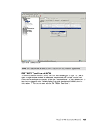 Figure 6-18 DS8000 CIMOM



 Note: The DS8000 CIMOM default user ID is superuser and password is passw0rd.


IBM TS3500 Tape Library CIMOM
To communicate with the Tape Library, TPC uses the CIMOM agent for tape. The CIMOM
agent for tape must be installed on a separate Intel machine that runs the SUSE® Linux
Enterprise Server 9 operating system or Red Hat Enterprise Linux 3.0. The CIMOM agent for
tape communicates by using the Web-Based Enterprise Management (WBEM) protocol,
which allows TPC to communicate with the IBM TS3500 Tape Library.




                                                Chapter 6. TPC Basic Edition functions   123
 