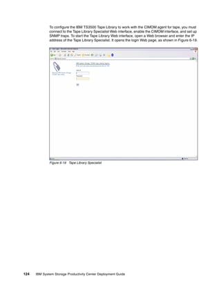 To configure the IBM TS3500 Tape Library to work with the CIMOM agent for tape, you must
              connect to the Tape Library Specialist Web interface, enable the CIMOM interface, and set up
              SNMP traps. To start the Tape Library Web interface, open a Web browser and enter the IP
              address of the Tape Library Specialist. It opens the login Web page, as shown in Figure 6-19.




              Figure 6-19 Tape Library Specialist




124   IBM System Storage Productivity Center Deployment Guide
 