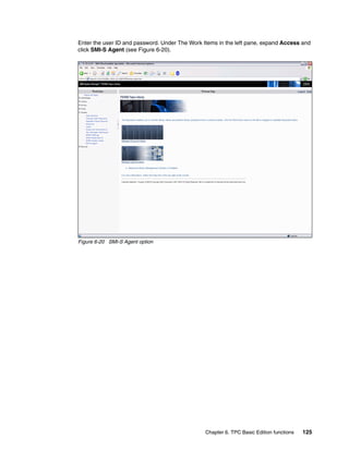Enter the user ID and password. Under The Work Items in the left pane, expand Access and
click SMI-S Agent (see Figure 6-20).




Figure 6-20 SMI-S Agent option




                                                Chapter 6. TPC Basic Edition functions   125
 
