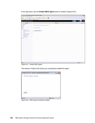 In the right pane, click the Enable SMI-S Agent button to enable it (Figure 6-21).




              Figure 6-21 Enable SMI-S agent

              The window in Figure 6-22 shows you successfully enabled the agent.




              Figure 6-22 SMI-S agent successful enabled




126   IBM System Storage Productivity Center Deployment Guide
 