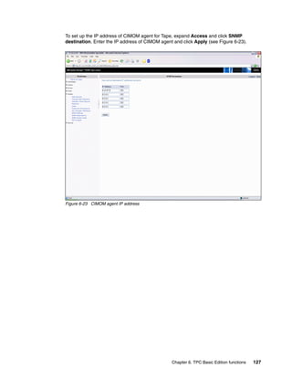 To set up the IP address of CIMOM agent for Tape, expand Access and click SNMP
destination. Enter the IP address of CIMOM agent and click Apply (see Figure 6-23).




Figure 6-23 CIMOM agent IP address




                                                Chapter 6. TPC Basic Edition functions   127
 