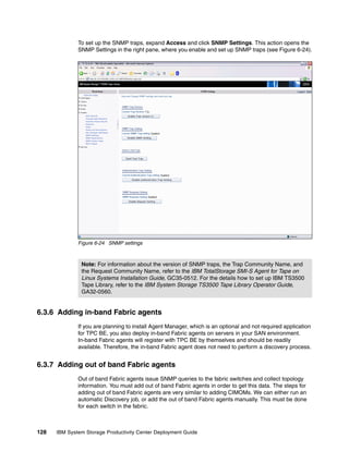 To set up the SNMP traps, expand Access and click SNMP Settings. This action opens the
              SNMP Settings in the right pane, where you enable and set up SNMP traps (see Figure 6-24).




              Figure 6-24 SNMP settings



               Note: For information about the version of SNMP traps, the Trap Community Name, and
               the Request Community Name, refer to the IBM TotalStorage SMI-S Agent for Tape on
               Linux Systems Installation Guide, GC35-0512. For the details how to set up IBM TS3500
               Tape Library, refer to the IBM System Storage TS3500 Tape Library Operator Guide,
               GA32-0560.


6.3.6 Adding in-band Fabric agents
              If you are planning to install Agent Manager, which is an optional and not required application
              for TPC BE, you also deploy in-band Fabric agents on servers in your SAN environment.
              In-band Fabric agents will register with TPC BE by themselves and should be readily
              available. Therefore, the in-band Fabric agent does not need to perform a discovery process.


6.3.7 Adding out of band Fabric agents
              Out of band Fabric agents issue SNMP queries to the fabric switches and collect topology
              information. You must add out of band Fabric agents in order to get this data. The steps for
              adding out of band Fabric agents are very similar to adding CIMOMs. We can either run an
              automatic Discovery job, or add the out of band Fabric agents manually. This must be done
              for each switch in the fabric.



128   IBM System Storage Productivity Center Deployment Guide
 