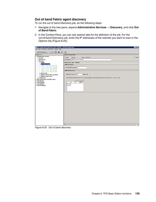 Out of band Fabric agent discovery
To run the out of band Discovery job, do the following steps:
1. Navigate to the tree pane, expand Administrative Services → Discovery, and click Out
   of Band Fabric.
2. In the Content Pane, you can see several tabs for the definition of the job. For the
   out-of-band Discovery job, enter the IP addresses of the subnets you want to scan in the
   Options tab (Figure 6-25).




Figure 6-25 Out of band discovery




                                                   Chapter 6. TPC Basic Edition functions   129
 
