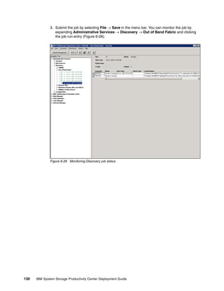 3. Submit the job by selecting File → Save in the menu bar. You can monitor the job by
                 expanding Administrative Services → Discovery → Out of Band Fabric and clicking
                 the job run entry (Figure 6-26).




              Figure 6-26 Monitoring Discovery job status




130   IBM System Storage Productivity Center Deployment Guide
 