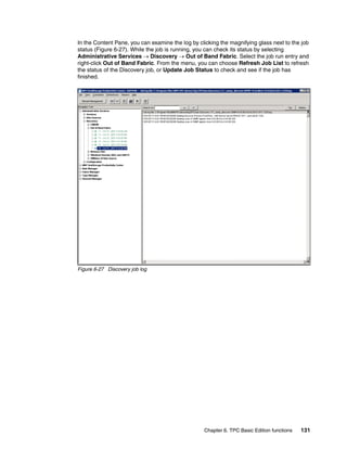 In the Content Pane, you can examine the log by clicking the magnifying glass next to the job
status (Figure 6-27). While the job is running, you can check its status by selecting
Administrative Services → Discovery → Out of Band Fabric. Select the job run entry and
right-click Out of Band Fabric. From the menu, you can choose Refresh Job List to refresh
the status of the Discovery job, or Update Job Status to check and see if the job has
finished.




Figure 6-27 Discovery job log




                                                  Chapter 6. TPC Basic Edition functions   131
 