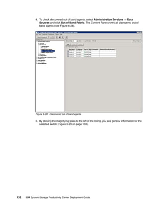 4. To check discovered out of band agents, select Administrative Services → Data
                 Sources and click Out of Band Fabric. The Content Pane shows all discovered out of
                 band agents (see Figure 6-28).




              Figure 6-28 Discovered out of band agents

              5. By clicking the magnifying glass to the left of the listing, you see general information for the
                 selected switch (Figure 6-29 on page 133).




132   IBM System Storage Productivity Center Deployment Guide
 