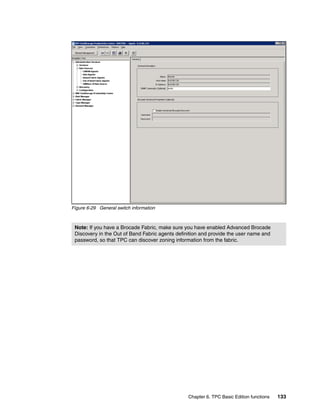 Figure 6-29 General switch information



 Note: If you have a Brocade Fabric, make sure you have enabled Advanced Brocade
 Discovery in the Out of Band Fabric agents definition and provide the user name and
 password, so that TPC can discover zoning information from the fabric.




                                                 Chapter 6. TPC Basic Edition functions   133
 