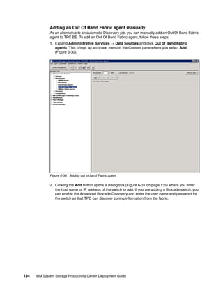 Adding an Out Of Band Fabric agent manually
              As an alternative to an automatic Discovery job, you can manually add an Out Of Band Fabric
              agent to TPC BE. To add an Out Of Band Fabric agent, follow these steps:
              1. Expand Administrative Services → Data Sources and click Out of Band Fabric
                 agents. This brings up a context menu in the Content pane where you select Add
                 (Figure 6-30).




              Figure 6-30 Adding out of band Fabric agent

              2. Clicking the Add button opens a dialog box (Figure 6-31 on page 135) where you enter
                 the host name or IP address of the switch to add. If you are adding a Brocade switch, you
                 can enable the Advanced Brocade Discovery and enter the user name and password for
                 the switch so that TPC can discover zoning information from the fabric.




134   IBM System Storage Productivity Center Deployment Guide
 