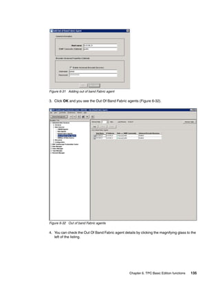 Figure 6-31 Adding out of band Fabric agent

3. Click OK and you see the Out Of Band Fabric agents (Figure 6-32).




Figure 6-32 Out of band Fabric agents

4. You can check the Out Of Band Fabric agent details by clicking the magnifying glass to the
   left of the listing.




                                                  Chapter 6. TPC Basic Edition functions   135
 