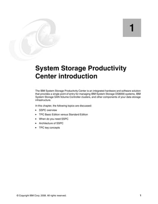 1


    Chapter 1.   System Storage Productivity
                 Center introduction
                 The IBM System Storage Productivity Center is an integrated hardware and software solution
                 that provides a single point of entry for managing IBM System Storage DS8000 systems, IBM
                 System Storage SAN Volume Controller clusters, and other components of your data storage
                 infrastructure.

                 In this chapter, the following topics are discussed:
                     SSPC overview
                     TPC Basic Edition versus Standard Edition
                     When do you need SSPC
                     Architecture of SSPC
                     TPC key concepts




© Copyright IBM Corp. 2008. All rights reserved.                                                          1
 