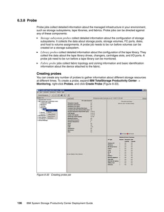 6.3.8 Probe
              Probe jobs collect detailed information about the managed infrastructure in your environment,
              such as storage subsystems, tape libraries, and fabrics. Probe jobs can be directed against
              any of these components:
                 Storage subsystem probes collect detailed information about the configuration of storage
                 subsystems. It collects the data about storage pools, storage volumes, FC ports, disks,
                 and host to volume assignments. A probe job needs to be run before volumes can be
                 created on a storage subsystem.
                 Library probes collect detailed information about the configuration of the tape library. They
                 collect the data about the tape library drives, changers, cartridges slots, and I/O ports. A
                 probe job need to be run before a tape library can be monitored.
                 Fabric probe jobs collect fabric topology and zoning information and basic identification
                 information about the device attached to the fabric.

              Creating probes
              You can create any number of probes to gather information about different storage resources
              at different times. To create a probe, expand IBM TotalStorage Productivity Center →
              Monitoring, right-click Probes, and click Create Probe (Figure 6-33).




              Figure 6-33 Creating probe job




136   IBM System Storage Productivity Center Deployment Guide
 