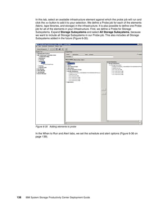In this tab, select an available infrastructure element against which the probe job will run and
              click the >> button to add it to your selection. We define a Probe job for each of the elements
              (fabric, tape libraries, and storage) in the infrastructure. It is also possible to define one Probe
              job for all of the elements in your infrastructure. First, we define a Probe for Storage
              Subsystems. Expand Storage Subsystems and select All Storage Subsystems, because
              we want to include all Storage Subsystems in our Probe job. This also includes all Storage
              Subsystems added in the future (Figure 6-35).




              Figure 6-35 Adding elements to probe

              In the When to Run and Alert tabs, we set the schedule and alert options (Figure 6-36 on
              page 139).




138   IBM System Storage Productivity Center Deployment Guide
 