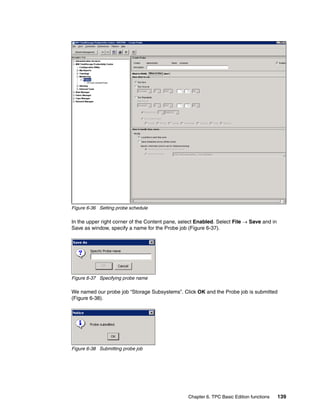 Figure 6-36 Setting probe schedule

In the upper right corner of the Content pane, select Enabled. Select File → Save and in
Save as window, specify a name for the Probe job (Figure 6-37).




Figure 6-37 Specifying probe name

We named our probe job “Storage Subsystems”. Click OK and the Probe job is submitted
(Figure 6-38).




Figure 6-38 Submitting probe job




                                                  Chapter 6. TPC Basic Edition functions   139
 