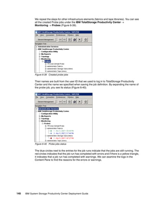 We repeat the steps for other infrastructure elements (fabrics and tape libraries). You can see
              all the created Probe jobs under the IBM TotalStorage Productivity Center →
              Monitoring → Probes (Figure 6-39).




              Figure 6-39 Created probe jobs

              Their names are built from the user ID that we used to log in to TotalStorage Productivity
              Center and the name we specified when saving the job definition. By expanding the name of
              the probe job, you see its status (Figure 6-40).




              Figure 6-40 Probe jobs status

              The blue circles next to the entries for the job runs indicate that the jobs are still running. The
              red circles indicates that the job run has completed with errors and if there is a yellow triangle,
              it indicates that a job run has completed with warnings. We can examine the logs in the
              Content Pane to find the reasons for the errors or warnings.




140   IBM System Storage Productivity Center Deployment Guide
 