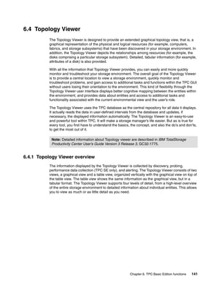 6.4 Topology Viewer
          The Topology Viewer is designed to provide an extended graphical topology view, that is, a
          graphical representation of the physical and logical resources (for example, computers,
          fabrics, and storage subsystems) that have been discovered in your storage environment. In
          addition, the Topology Viewer depicts the relationships among resources (for example, the
          disks comprising a particular storage subsystem). Detailed, tabular information (for example,
          attributes of a disk) is also provided.

          With all the information that Topology Viewer provides, you can easily and more quickly
          monitor and troubleshoot your storage environment. The overall goal of the Topology Viewer
          is to provide a central location to view a storage environment, quickly monitor and
          troubleshoot problems, and gain access to additional tasks and functions within the TPC GUI
          without users losing their orientation to the environment. This kind of flexibility through the
          Topology Viewer user interface displays better cognitive mapping between the entities within
          the environment, and provides data about entities and access to additional tasks and
          functionality associated with the current environmental view and the user's role.

          The Topology Viewer uses the TPC database as the central repository for all data it displays.
          It actually reads the data in user-defined intervals from the database and updates, if
          necessary, the displayed information automatically. The Topology Viewer is an easy-to-use
          and powerful tool within TPC. It will make a storage manager’s life easier. But as is true for
          every tool, you first have to understand the basics, the concept, and also the do’s and don’ts,
          to get the most out of it.

           Note: Detailed information about Topology viewer are described in IBM TotalStorage
           Productivity Center User’s Guide Version 3 Release 3, GC32-1775.


6.4.1 Topology Viewer overview
          The information displayed by the Topology Viewer is collected by discovery, probing,
          performance data collection (TPC SE only), and alerting. The Topology Viewer consists of two
          views, a graphical view and a table view, organized vertically with the graphical view on top of
          the table view. The table view shows the same information as the graphical view, but in a
          tabular format. The Topology Viewer supports four levels of detail, from a high-level overview
          of the entire storage environment to detailed information about individual entities. This allows
          you to view as much or as little detail as you need.




                                                              Chapter 6. TPC Basic Edition functions   141
 