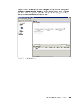 The groups level is the default level upon launching the Topology Viewer by clicking either
Computers, Fabrics, Switches, Storage, or Other under the Topology node. The groups
level shows one or more groups of entities that correspond to the topology class that you
selected. Figure 6-42 shows the Storage group level.




Figure 6-42 Storage group level L0




                                                   Chapter 6. TPC Basic Edition functions   143
 