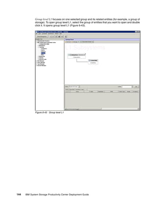 Group level L1 focuses on one selected group and its related entities (for example, a group of
              storage). To open group level L1, select the group of entities that you want to open and double
              click it. It opens group level L1 (Figure 6-43).




              Figure 6-43 Group level L1




144   IBM System Storage Productivity Center Deployment Guide
 