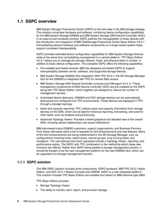 1.1 SSPC overview
              IBM System Storage Productivity Center (SSPC) is the next step in the IBM storage strategy.
              This solution comprises hardware and software, combining device configuration capabilities
              for the IBM System Storage DS8000 and IBM System Storage SAN Volume Controller (SVC)
              in an easy-to-use hardware console. SSPC extends the manageability of these devices with
              the introduction and integration of IBM TotalStorage Productivity Center Basic Edition V3.3.1.
              Consolidating several hardware and software components on a single tested system helps
              support consistent interoperability.

              SSPC provides extended device configuration capabilities for IBM System Storage Devices
              while at the same time consolidating management to a central platform. TPC Basic Edition
              V3.3.1 allows you to manage the storage network, hosts, and physical disks in context, in
              addition to basic device configuration. The complete SSPC offers the following capabilities:
                  Pre-installed and tested console: IBM has designed and tested SSPC to support
                  interoperability between server, software, and supported storage devices.
                  IBM System Storage DS8000 GUI integration: With TPC V3.3.1, the DS Storage Manager
                  GUI for the DS8000 is integrated with TPC for remote Web access.
                  IBM System Storage SAN Volume Controller (console and CIM agent V4.2.1): These
                  management components of SAN Volume Controller (SVC) are pre-installed on the SSPC
                  along with TPC Basic Edition, which together are designed to reduce the number of
                  management servers.
                  Automated device discovery: DS8000 and SVC storage devices can be automatically
                  discovered and configured into TPC environments. These devices are displayed in TPC
                  through a storage topology.
                  Asset and capacity reporting: TPC collects asset and capacity information from storage
                  devices on the SAN, which can be kept for historical reporting, forecasting, and used for
                  other tasks, such as analysis and provisioning.
                  Advanced Topology Viewer: Provides a linked graphical and detailed view of the overall
                  SAN, including device relationships and visual notifications.

              IBM interviewed many DS8000 customers, support organizations, and Business Partners.
              From those interviews came a list of requests for GUI enhancements and new features. Many
              of the GUI enhancements are being implemented in the DS Storage Manager, such as
              configurations involving hosts, extent pools, volume groups, long running tasks, and
              navigation. The new features that were requested include a Topology Viewer, reporting, and
              performance statics. The SSPC with TPC combination is the method by which these new
              functions are offered. Rather than SSPC being labeled a storage management solution, it
              should be thought of as the new management platform for the new DS8000 GUI, which can
              be upgraded to a storage management solution.


1.1.1 SSPC solution
              The IBM SSPC solution includes three components: SSPC hardware, IBM TPC V3.3.1 Basic
              Edition, and SVC V4.2.1 Master Console and CIMOM. SSPC is a new integrated platform.
              This solution includes TPC Basic Edition pre-installed and tested on IBM machine type 2805.

              TPC Basic Edition provides:
                  Storage Topology Viewer
                  The ability to monitor, alert, report, and provision storage



2   IBM System Storage Productivity Center Deployment Guide
 