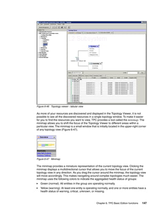 Figure 6-46 Topology viewer - tabular view

As more of your resources are discovered and displayed in the Topology Viewer, it is not
possible to see all the discovered resources in a single topology window. To make it easier
for you to find the resources you want to view, TPC provides a tool called the minimap. The
minimap allows you to shift the focus of the Topology Viewer to different areas within a
particular view. The minimap is a small window that is initially located in the upper-right corner
of any topology view (Figure 6-47).




Figure 6-47 Minimap

The minimap provides a miniature representation of the current topology view. Clicking the
minimap displays a multidirectional cursor that allows you to move the focus of the current
topology view in any direction. As you drag the cursor around the minimap, the topology view
will move accordingly. This makes navigating around complex topologies much easier. The
minimap uses the following colors to indicate the aggregated health status of groups:
   Green (normal): All entities in the group are operating normally.
   Yellow (warning): At least one entity is operating normally, and one or more entities have a
   health status of warning, critical, unknown, or missing.



                                                     Chapter 6. TPC Basic Edition functions   147
 