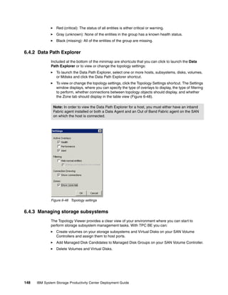 Red (critical): The status of all entities is either critical or warning.
                 Gray (unknown): None of the entities in the group has a known health status.
                 Black (missing): All of the entities of the group are missing.


6.4.2 Data Path Explorer
              Included at the bottom of the minimap are shortcuts that you can click to launch the Data
              Path Explorer or to view or change the topology settings:
                 To launch the Data Path Explorer, select one or more hosts, subsystems, disks, volumes,
                 or Mdisks and click the Data Path Explorer shortcut.
                 To view or change the topology settings, click the Topology Settings shortcut. The Settings
                 window displays, where you can specify the type of overlays to display, the type of filtering
                 to perform, whether connections between topology objects should display, and whether
                 the Zone tab should display in the table view (Figure 6-48).

               Note: In order to view the Data Path Explorer for a host, you must either have an inband
               Fabric agent installed or both a Data Agent and an Out of Band Fabric agent on the SAN
               on which the host is connected.




              Figure 6-48 Topology settings


6.4.3 Managing storage subsystems
              The Topology Viewer provides a clear view of your environment where you can start to
              perform storage subsystem management tasks. With TPC BE you can:
                 Create volumes on your storage subsystems and Virtual Disks on your SAN Volume
                 Controllers and assign them to host ports.
                 Add Managed Disk Candidates to Managed Disk Groups on your SAN Volume Controller.
                 Delete Volumes and Virtual Disks.




148   IBM System Storage Productivity Center Deployment Guide
 