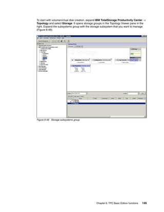To start with volume/virtual disk creation, expand IBM TotalStorage Productivity Center →
Topology and select Storage. It opens storage groups in the Topology Viewer pane in the
right. Expand the subsystems group with the storage subsystem that you want to manage
(Figure 6-49).




Figure 6-49 Storage subsystems group




                                                Chapter 6. TPC Basic Edition functions   149
 