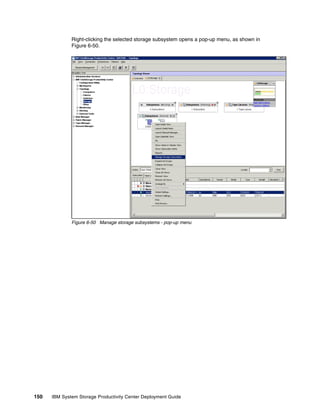 Right-clicking the selected storage subsystem opens a pop-up menu, as shown in
              Figure 6-50.




              Figure 6-50 Manage storage subsystems - pop-up menu




150   IBM System Storage Productivity Center Deployment Guide
 