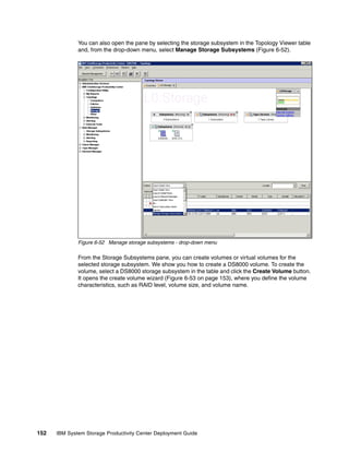 You can also open the pane by selecting the storage subsystem in the Topology Viewer table
              and, from the drop-down menu, select Manage Storage Subsystems (Figure 6-52).




              Figure 6-52 Manage storage subsystems - drop-down menu

              From the Storage Subsystems pane, you can create volumes or virtual volumes for the
              selected storage subsystem. We show you how to create a DS8000 volume. To create the
              volume, select a DS8000 storage subsystem in the table and click the Create Volume button.
              It opens the create volume wizard (Figure 6-53 on page 153), where you define the volume
              characteristics, such as RAID level, volume size, and volume name.




152   IBM System Storage Productivity Center Deployment Guide
 