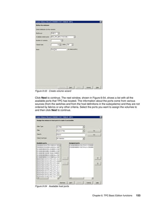 Figure 6-53 Create volume wizard

Click Next to continue. The next window, shown in Figure 6-54, shows a list with all the
available ports that TPC has located. The information about the ports come from various
sources (from the switches and from the host definitions in the subsystems) and they are not
ordered by fabrics or any other criteria. Select the ports you want to assign the volumes to
and then click Next to continue.




Figure 6-54 Available host ports



                                                  Chapter 6. TPC Basic Edition functions   153
 