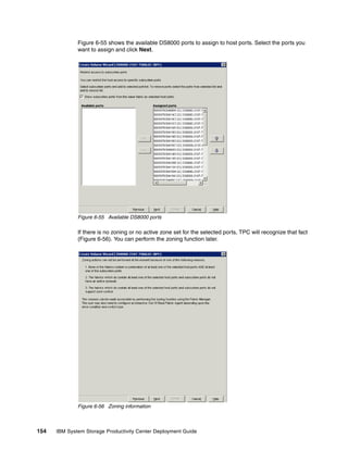 Figure 6-55 shows the available DS8000 ports to assign to host ports. Select the ports you
              want to assign and click Next.




              Figure 6-55 Available DS8000 ports

              If there is no zoning or no active zone set for the selected ports, TPC will recognize that fact
              (Figure 6-56). You can perform the zoning function later.




              Figure 6-56 Zoning information



154   IBM System Storage Productivity Center Deployment Guide
 